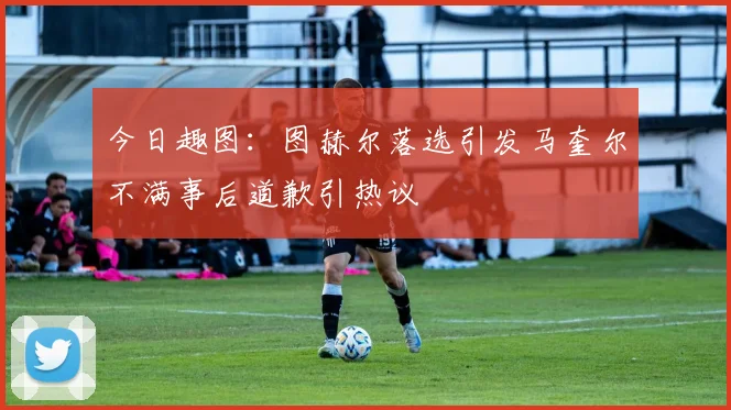 今日趣图：图赫尔落选引发马奎尔不满事后道歉引热议
