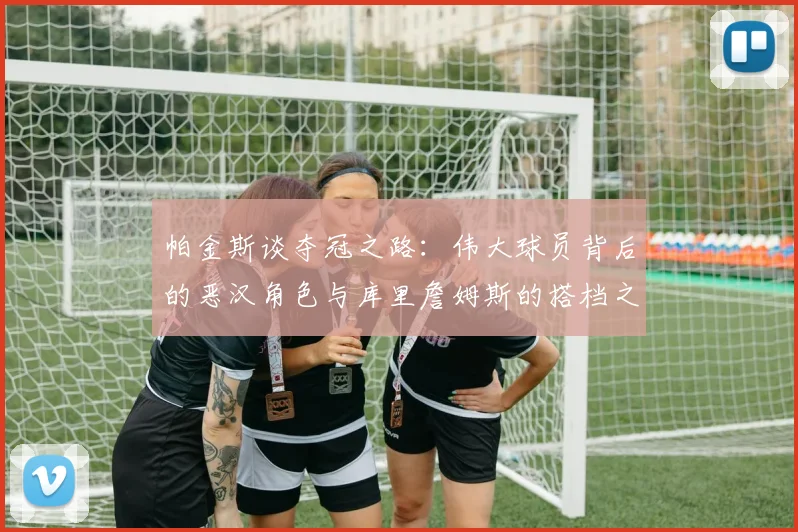 帕金斯谈夺冠之路：伟大球员背后的恶汉角色与库里詹姆斯的搭档之道