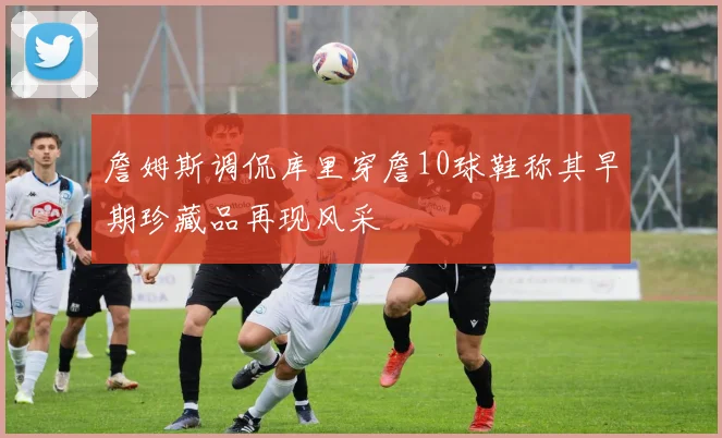 詹姆斯调侃库里穿詹10球鞋称其早期珍藏品再现风采