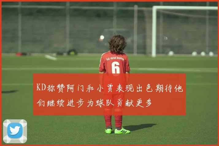 KD称赞阿门和小贾表现出色期待他们继续进步为球队贡献更多