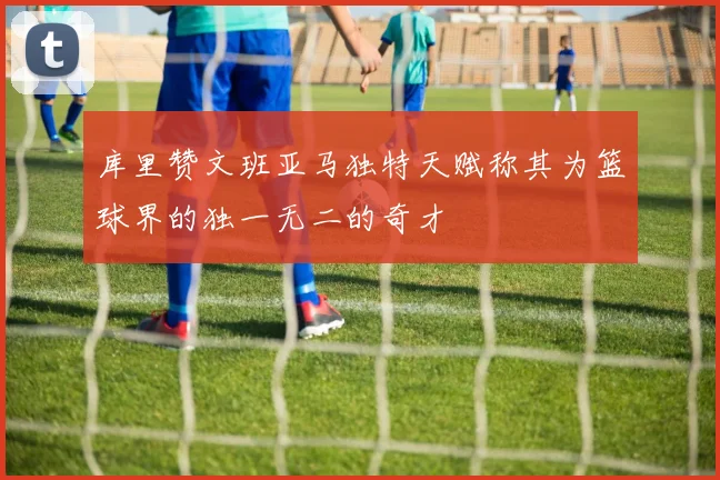 库里赞文班亚马独特天赋称其为篮球界的独一无二的奇才