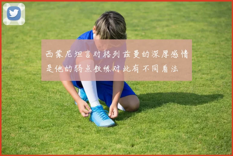 西蒙尼坦言对格列兹曼的深厚感情是他的弱点教练对此有不同看法
