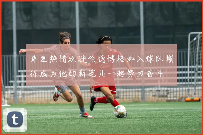 库里热情欢迎伦德博格加入球队期待成为他的新宠儿一起努力奋斗