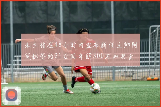 米兰将在48小时内宣布新任主帅阿莫林签约21合同年薪300万加奖金