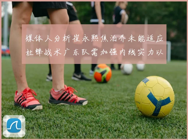 媒体人分析崔永熙焦泊乔未能适应杜锋战术广东队需加强内线实力以提升竞争力