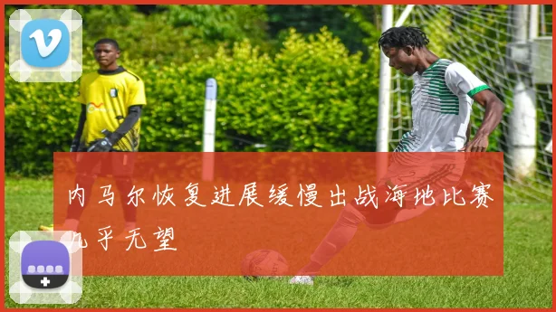 内马尔恢复进展缓慢出战海地比赛几乎无望