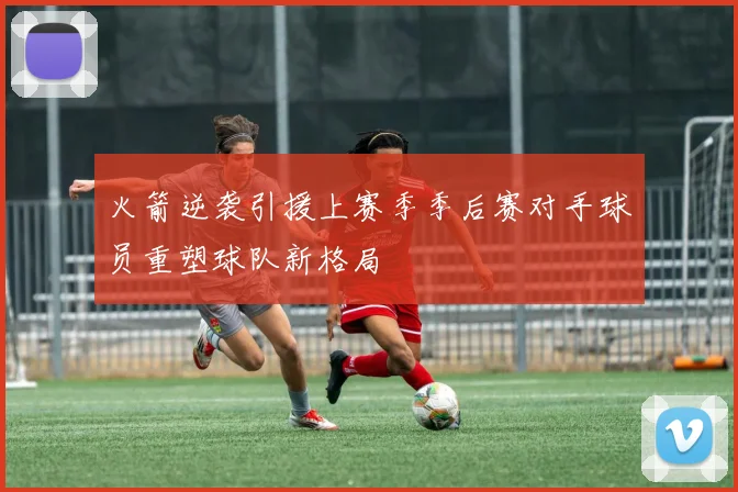 火箭逆袭引援上赛季季后赛对手球员重塑球队新格局