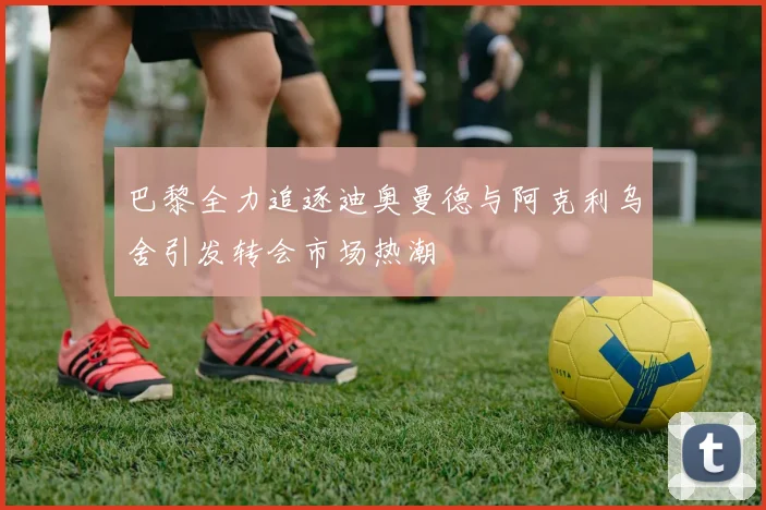 巴黎全力追逐迪奥曼德与阿克利乌舍引发转会市场热潮