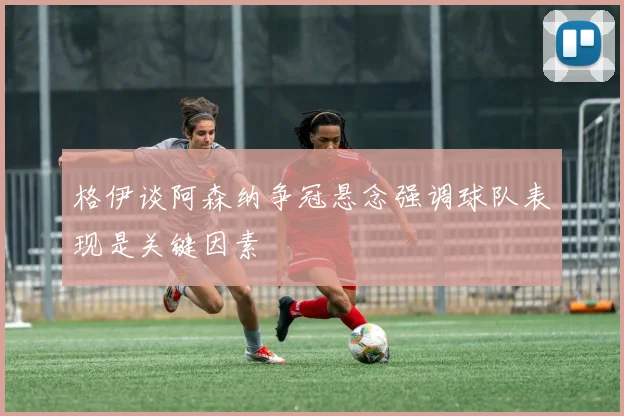 格伊谈阿森纳争冠悬念强调球队表现是关键因素