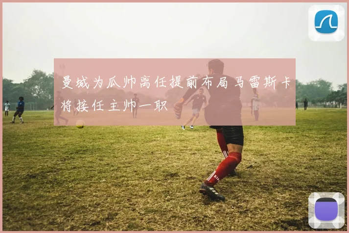 曼城为瓜帅离任提前布局马雷斯卡将接任主帅一职