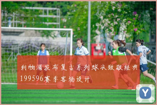 利物浦发布复古系列球衣致敬经典199596赛季客场设计