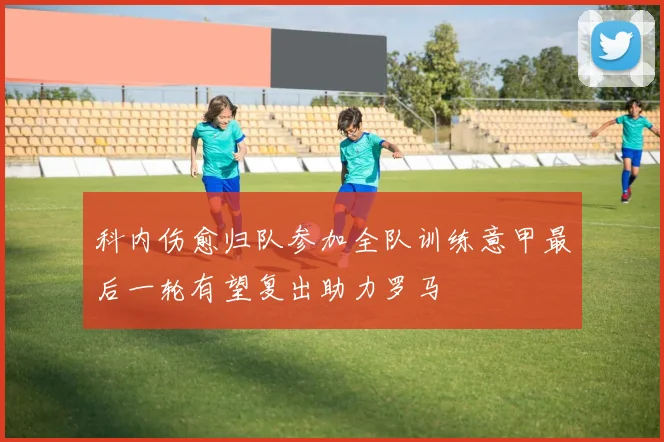 科内伤愈归队参加全队训练意甲最后一轮有望复出助力罗马
