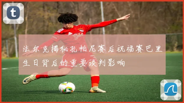 法尔克揭秘孔帕尼赛后祝福赛巴里生日背后的重要谈判影响