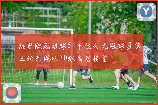 凯恩欧冠进球54个位列无冠球员第三姆巴佩以70球高居榜首