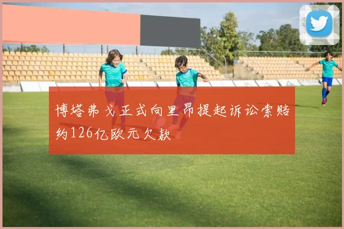 博塔弗戈正式向里昂提起诉讼索赔约126亿欧元欠款