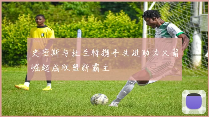 史密斯与杜兰特携手共进助力火箭崛起成联盟新霸主