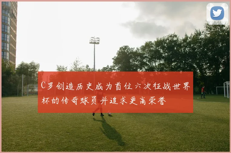 C罗创造历史成为首位六次征战世界杯的传奇球员并追求更高荣誉