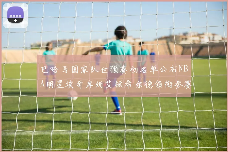 巴哈马国家队世预赛初名单公布NBA明星埃奇库姆艾顿希尔德领衔参赛阵容