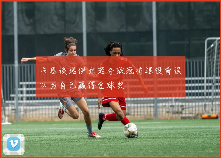 卡恩谈诺伊尔若夺欧冠将退役曾误以为自己赢得金球奖