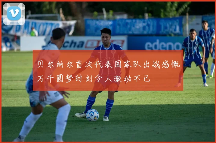 贝尔纳尔首次代表国家队出战感慨万千圆梦时刻令人激动不已