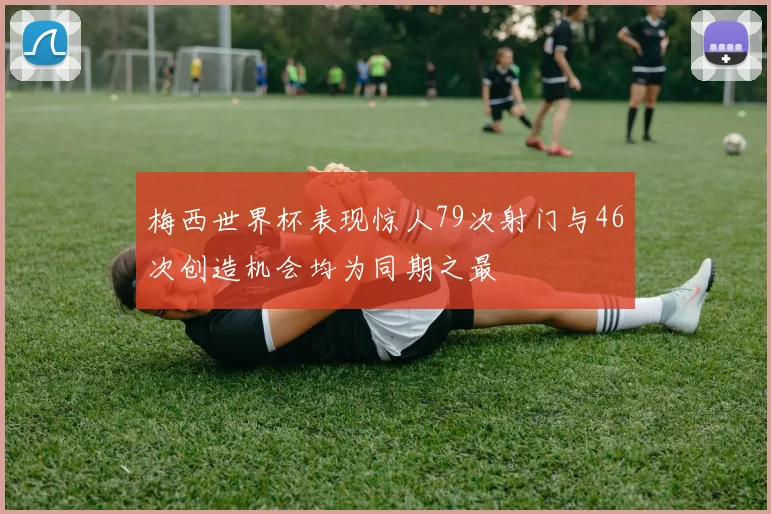 梅西世界杯表现惊人79次射门与46次创造机会均为同期之最