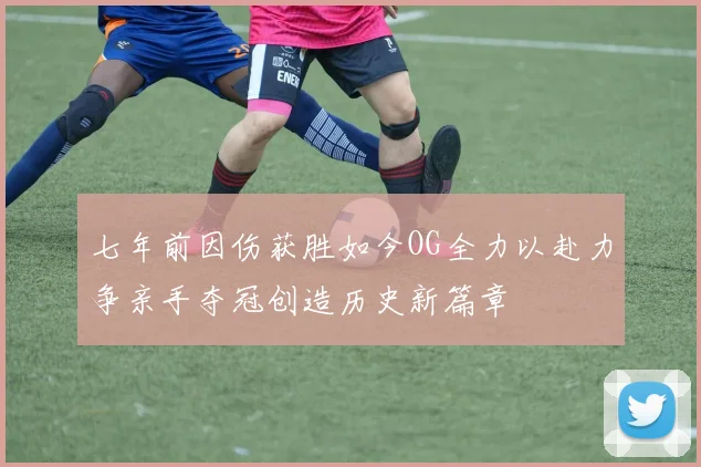 七年前因伤获胜如今OG全力以赴力争亲手夺冠创造历史新篇章