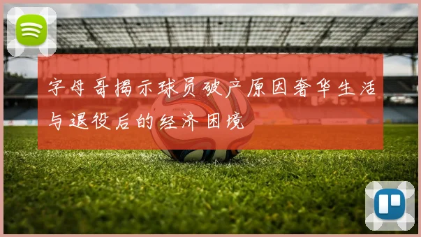 字母哥揭示球员破产原因奢华生活与退役后的经济困境