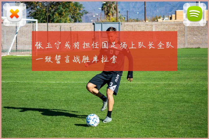 张玉宁或将担任国足场上队长全队一致誓言战胜库拉索